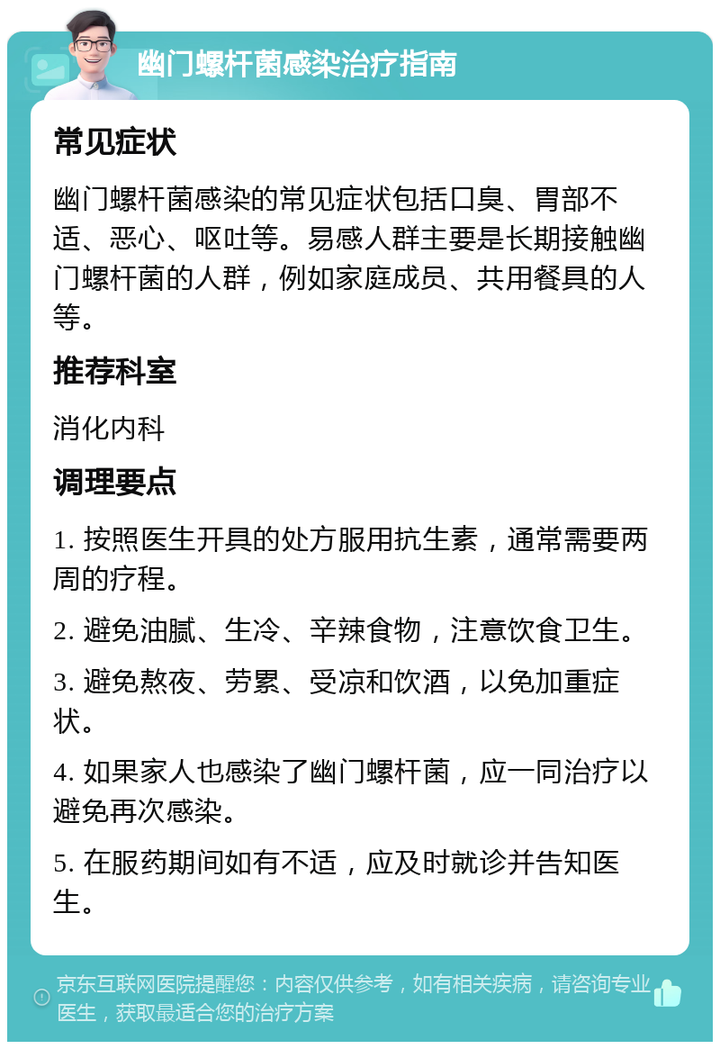 幽门螺杆菌感染治疗指南 常见症状 幽门螺杆菌感染的常见症状包括口臭、胃部不适、恶心、呕吐等。易感人群主要是长期接触幽门螺杆菌的人群，例如家庭成员、共用餐具的人等。 推荐科室 消化内科 调理要点 1. 按照医生开具的处方服用抗生素，通常需要两周的疗程。 2. 避免油腻、生冷、辛辣食物，注意饮食卫生。 3. 避免熬夜、劳累、受凉和饮酒，以免加重症状。 4. 如果家人也感染了幽门螺杆菌，应一同治疗以避免再次感染。 5. 在服药期间如有不适，应及时就诊并告知医生。