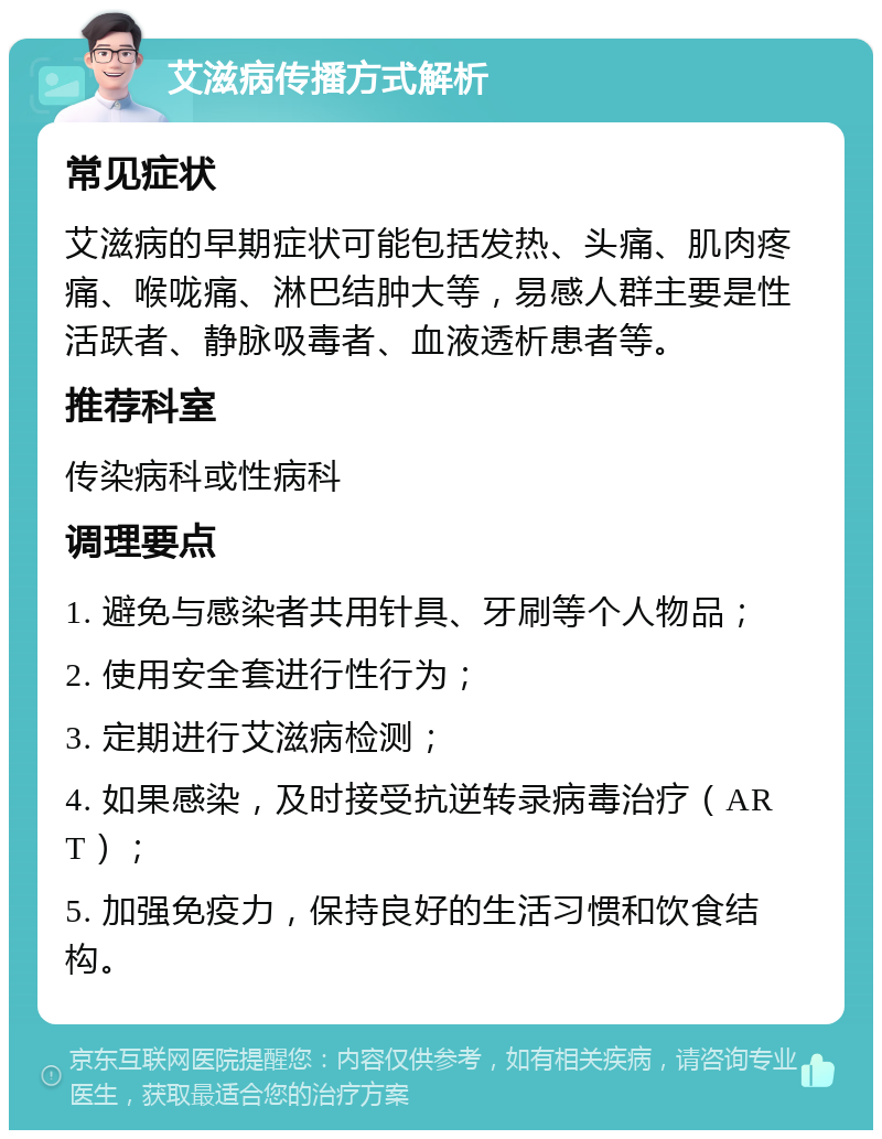 艾滋病传播方式解析 常见症状 艾滋病的早期症状可能包括发热、头痛、肌肉疼痛、喉咙痛、淋巴结肿大等，易感人群主要是性活跃者、静脉吸毒者、血液透析患者等。 推荐科室 传染病科或性病科 调理要点 1. 避免与感染者共用针具、牙刷等个人物品； 2. 使用安全套进行性行为； 3. 定期进行艾滋病检测； 4. 如果感染，及时接受抗逆转录病毒治疗（ART）； 5. 加强免疫力，保持良好的生活习惯和饮食结构。