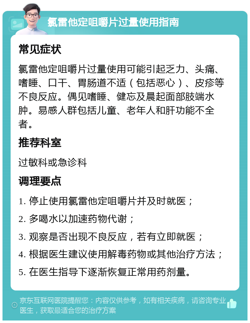 氯雷他定咀嚼片过量使用指南 常见症状 氯雷他定咀嚼片过量使用可能引起乏力、头痛、嗜睡、口干、胃肠道不适（包括恶心）、皮疹等不良反应。偶见嗜睡、健忘及晨起面部肢端水肿。易感人群包括儿童、老年人和肝功能不全者。 推荐科室 过敏科或急诊科 调理要点 1. 停止使用氯雷他定咀嚼片并及时就医； 2. 多喝水以加速药物代谢； 3. 观察是否出现不良反应，若有立即就医； 4. 根据医生建议使用解毒药物或其他治疗方法； 5. 在医生指导下逐渐恢复正常用药剂量。