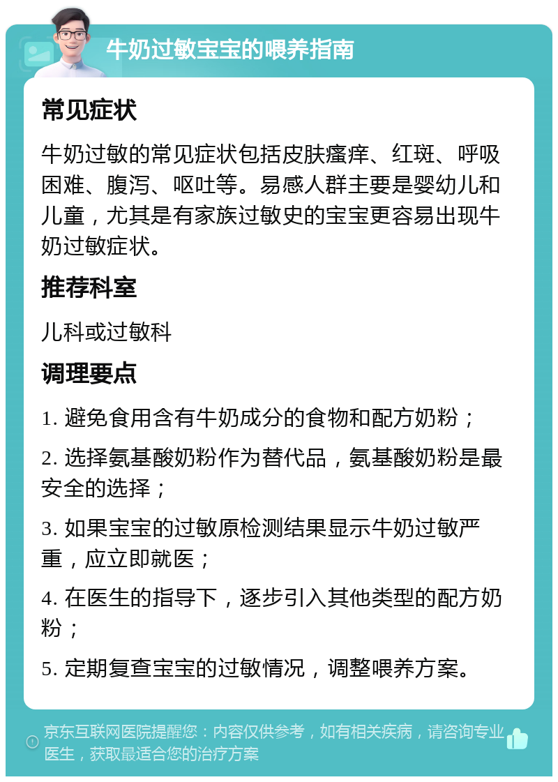 牛奶过敏宝宝的喂养指南 常见症状 牛奶过敏的常见症状包括皮肤瘙痒、红斑、呼吸困难、腹泻、呕吐等。易感人群主要是婴幼儿和儿童，尤其是有家族过敏史的宝宝更容易出现牛奶过敏症状。 推荐科室 儿科或过敏科 调理要点 1. 避免食用含有牛奶成分的食物和配方奶粉； 2. 选择氨基酸奶粉作为替代品，氨基酸奶粉是最安全的选择； 3. 如果宝宝的过敏原检测结果显示牛奶过敏严重，应立即就医； 4. 在医生的指导下，逐步引入其他类型的配方奶粉； 5. 定期复查宝宝的过敏情况，调整喂养方案。