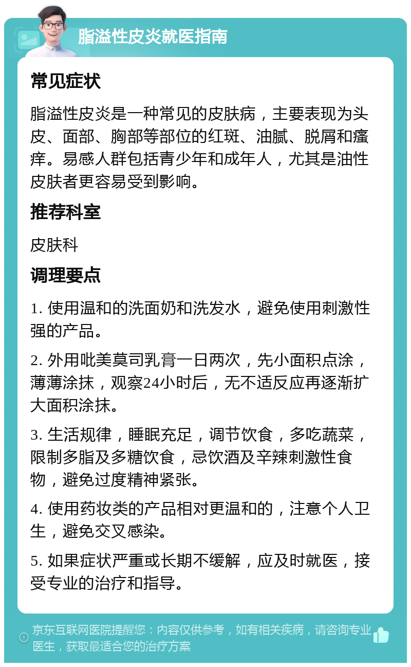 脂溢性皮炎就医指南 常见症状 脂溢性皮炎是一种常见的皮肤病，主要表现为头皮、面部、胸部等部位的红斑、油腻、脱屑和瘙痒。易感人群包括青少年和成年人，尤其是油性皮肤者更容易受到影响。 推荐科室 皮肤科 调理要点 1. 使用温和的洗面奶和洗发水，避免使用刺激性强的产品。 2. 外用吡美莫司乳膏一日两次，先小面积点涂，薄薄涂抹，观察24小时后，无不适反应再逐渐扩大面积涂抹。 3. 生活规律，睡眠充足，调节饮食，多吃蔬菜，限制多脂及多糖饮食，忌饮酒及辛辣刺激性食物，避免过度精神紧张。 4. 使用药妆类的产品相对更温和的，注意个人卫生，避免交叉感染。 5. 如果症状严重或长期不缓解，应及时就医，接受专业的治疗和指导。