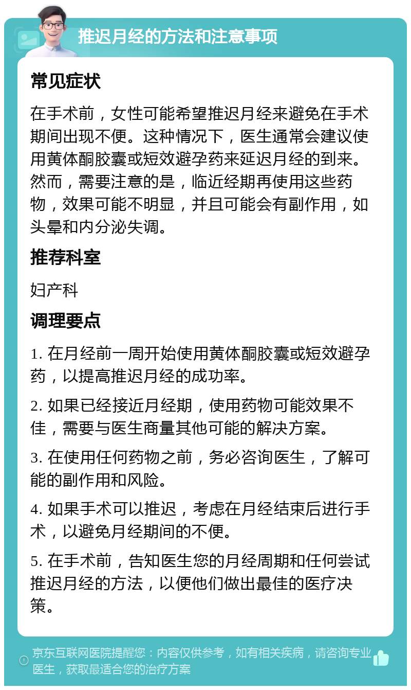 推迟月经的方法和注意事项 常见症状 在手术前，女性可能希望推迟月经来避免在手术期间出现不便。这种情况下，医生通常会建议使用黄体酮胶囊或短效避孕药来延迟月经的到来。然而，需要注意的是，临近经期再使用这些药物，效果可能不明显，并且可能会有副作用，如头晕和内分泌失调。 推荐科室 妇产科 调理要点 1. 在月经前一周开始使用黄体酮胶囊或短效避孕药，以提高推迟月经的成功率。 2. 如果已经接近月经期，使用药物可能效果不佳，需要与医生商量其他可能的解决方案。 3. 在使用任何药物之前，务必咨询医生，了解可能的副作用和风险。 4. 如果手术可以推迟，考虑在月经结束后进行手术，以避免月经期间的不便。 5. 在手术前，告知医生您的月经周期和任何尝试推迟月经的方法，以便他们做出最佳的医疗决策。