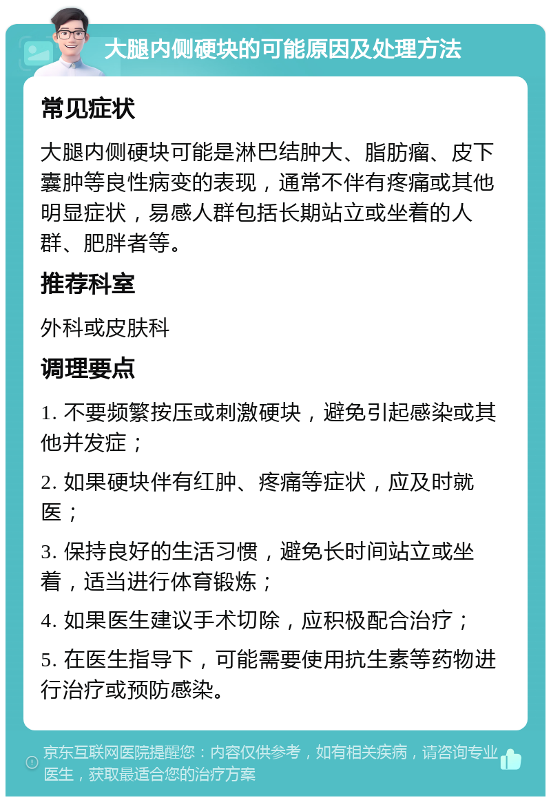 大腿内侧硬块的可能原因及处理方法 常见症状 大腿内侧硬块可能是淋巴结肿大、脂肪瘤、皮下囊肿等良性病变的表现，通常不伴有疼痛或其他明显症状，易感人群包括长期站立或坐着的人群、肥胖者等。 推荐科室 外科或皮肤科 调理要点 1. 不要频繁按压或刺激硬块，避免引起感染或其他并发症； 2. 如果硬块伴有红肿、疼痛等症状，应及时就医； 3. 保持良好的生活习惯，避免长时间站立或坐着，适当进行体育锻炼； 4. 如果医生建议手术切除，应积极配合治疗； 5. 在医生指导下，可能需要使用抗生素等药物进行治疗或预防感染。