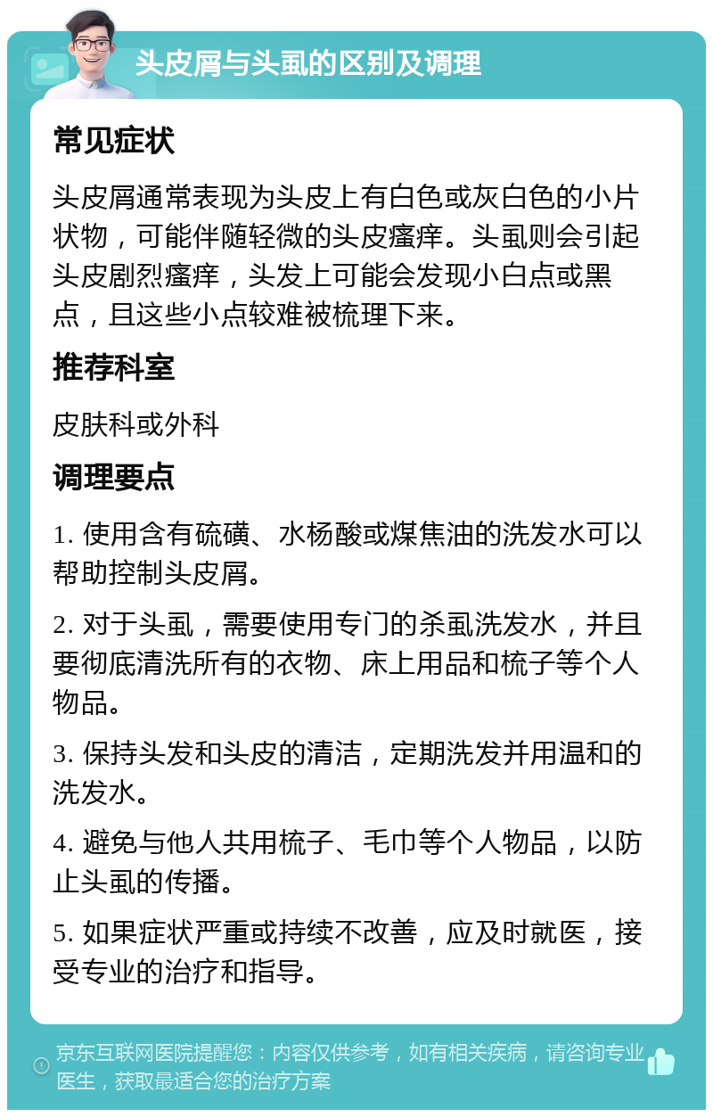 头皮屑与头虱的区别及调理 常见症状 头皮屑通常表现为头皮上有白色或灰白色的小片状物，可能伴随轻微的头皮瘙痒。头虱则会引起头皮剧烈瘙痒，头发上可能会发现小白点或黑点，且这些小点较难被梳理下来。 推荐科室 皮肤科或外科 调理要点 1. 使用含有硫磺、水杨酸或煤焦油的洗发水可以帮助控制头皮屑。 2. 对于头虱，需要使用专门的杀虱洗发水，并且要彻底清洗所有的衣物、床上用品和梳子等个人物品。 3. 保持头发和头皮的清洁，定期洗发并用温和的洗发水。 4. 避免与他人共用梳子、毛巾等个人物品，以防止头虱的传播。 5. 如果症状严重或持续不改善，应及时就医，接受专业的治疗和指导。