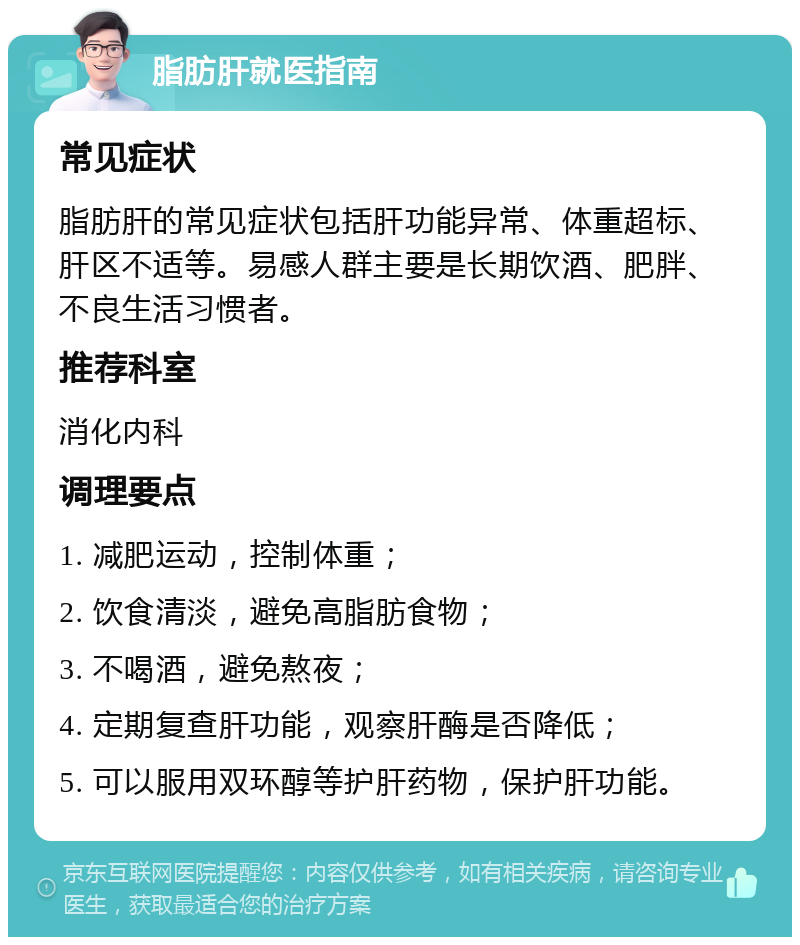 脂肪肝就医指南 常见症状 脂肪肝的常见症状包括肝功能异常、体重超标、肝区不适等。易感人群主要是长期饮酒、肥胖、不良生活习惯者。 推荐科室 消化内科 调理要点 1. 减肥运动，控制体重； 2. 饮食清淡，避免高脂肪食物； 3. 不喝酒，避免熬夜； 4. 定期复查肝功能，观察肝酶是否降低； 5. 可以服用双环醇等护肝药物，保护肝功能。