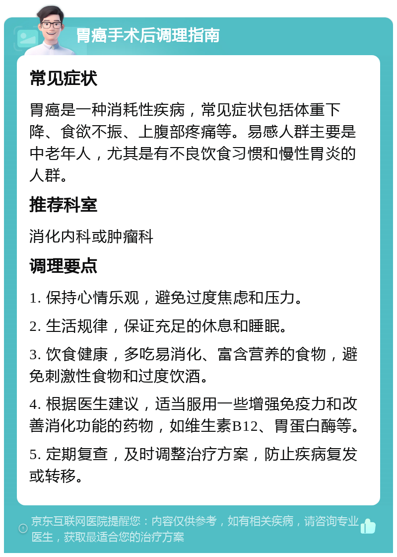 胃癌手术后调理指南 常见症状 胃癌是一种消耗性疾病，常见症状包括体重下降、食欲不振、上腹部疼痛等。易感人群主要是中老年人，尤其是有不良饮食习惯和慢性胃炎的人群。 推荐科室 消化内科或肿瘤科 调理要点 1. 保持心情乐观，避免过度焦虑和压力。 2. 生活规律，保证充足的休息和睡眠。 3. 饮食健康，多吃易消化、富含营养的食物，避免刺激性食物和过度饮酒。 4. 根据医生建议，适当服用一些增强免疫力和改善消化功能的药物，如维生素B12、胃蛋白酶等。 5. 定期复查，及时调整治疗方案，防止疾病复发或转移。