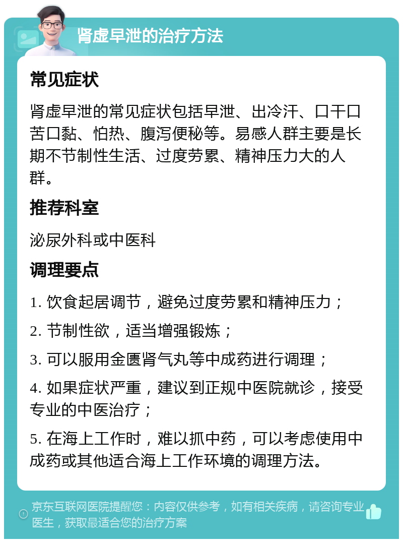 肾虚早泄的治疗方法 常见症状 肾虚早泄的常见症状包括早泄、出冷汗、口干口苦口黏、怕热、腹泻便秘等。易感人群主要是长期不节制性生活、过度劳累、精神压力大的人群。 推荐科室 泌尿外科或中医科 调理要点 1. 饮食起居调节，避免过度劳累和精神压力； 2. 节制性欲，适当增强锻炼； 3. 可以服用金匮肾气丸等中成药进行调理； 4. 如果症状严重，建议到正规中医院就诊，接受专业的中医治疗； 5. 在海上工作时，难以抓中药，可以考虑使用中成药或其他适合海上工作环境的调理方法。