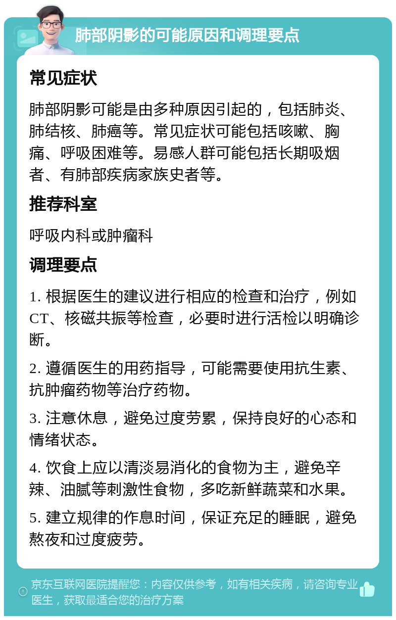 肺部阴影的可能原因和调理要点 常见症状 肺部阴影可能是由多种原因引起的，包括肺炎、肺结核、肺癌等。常见症状可能包括咳嗽、胸痛、呼吸困难等。易感人群可能包括长期吸烟者、有肺部疾病家族史者等。 推荐科室 呼吸内科或肿瘤科 调理要点 1. 根据医生的建议进行相应的检查和治疗，例如CT、核磁共振等检查，必要时进行活检以明确诊断。 2. 遵循医生的用药指导，可能需要使用抗生素、抗肿瘤药物等治疗药物。 3. 注意休息，避免过度劳累，保持良好的心态和情绪状态。 4. 饮食上应以清淡易消化的食物为主，避免辛辣、油腻等刺激性食物，多吃新鲜蔬菜和水果。 5. 建立规律的作息时间，保证充足的睡眠，避免熬夜和过度疲劳。