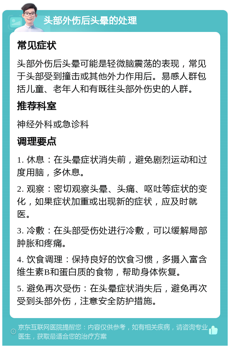 头部外伤后头晕的处理 常见症状 头部外伤后头晕可能是轻微脑震荡的表现，常见于头部受到撞击或其他外力作用后。易感人群包括儿童、老年人和有既往头部外伤史的人群。 推荐科室 神经外科或急诊科 调理要点 1. 休息：在头晕症状消失前，避免剧烈运动和过度用脑，多休息。 2. 观察：密切观察头晕、头痛、呕吐等症状的变化，如果症状加重或出现新的症状，应及时就医。 3. 冷敷：在头部受伤处进行冷敷，可以缓解局部肿胀和疼痛。 4. 饮食调理：保持良好的饮食习惯，多摄入富含维生素B和蛋白质的食物，帮助身体恢复。 5. 避免再次受伤：在头晕症状消失后，避免再次受到头部外伤，注意安全防护措施。