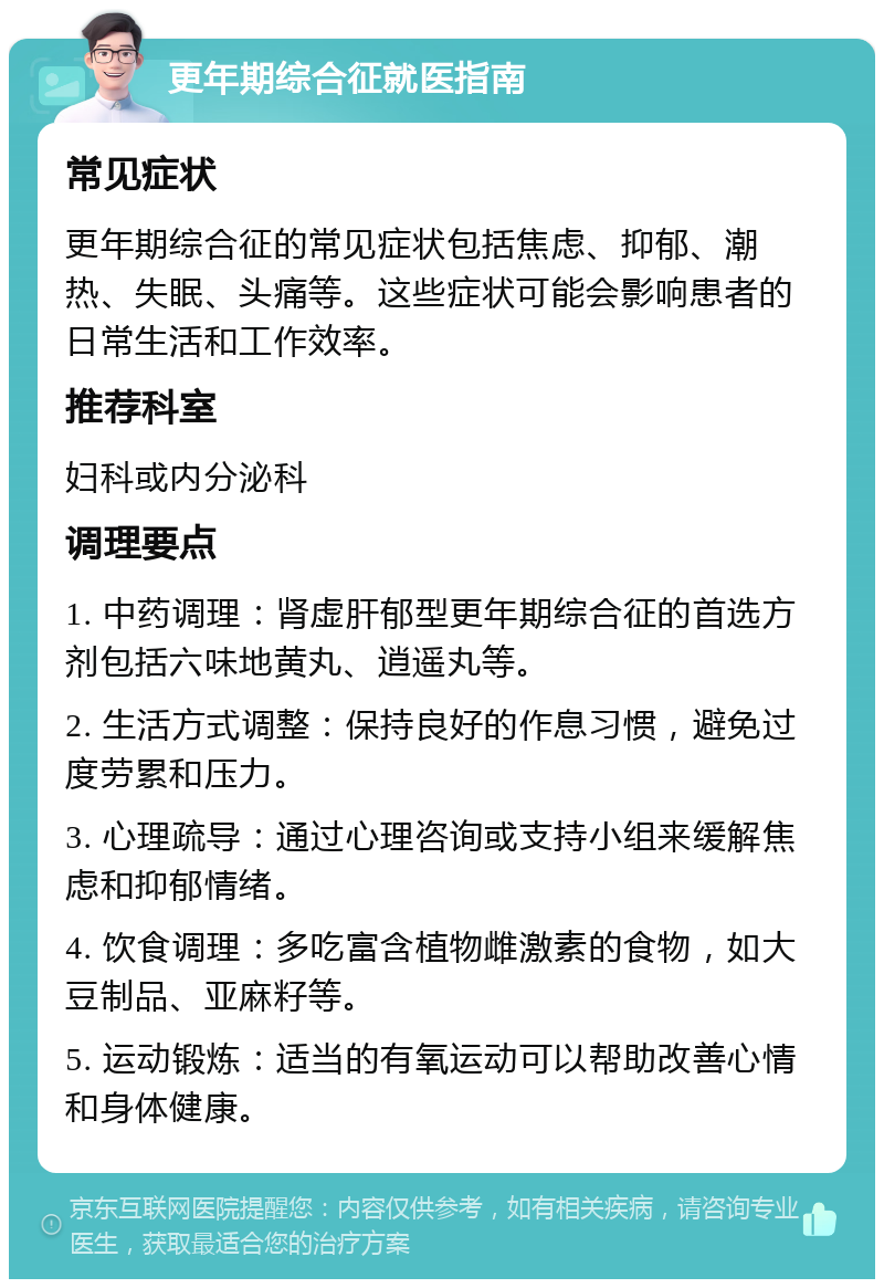 更年期综合征就医指南 常见症状 更年期综合征的常见症状包括焦虑、抑郁、潮热、失眠、头痛等。这些症状可能会影响患者的日常生活和工作效率。 推荐科室 妇科或内分泌科 调理要点 1. 中药调理：肾虚肝郁型更年期综合征的首选方剂包括六味地黄丸、逍遥丸等。 2. 生活方式调整：保持良好的作息习惯，避免过度劳累和压力。 3. 心理疏导：通过心理咨询或支持小组来缓解焦虑和抑郁情绪。 4. 饮食调理：多吃富含植物雌激素的食物，如大豆制品、亚麻籽等。 5. 运动锻炼：适当的有氧运动可以帮助改善心情和身体健康。