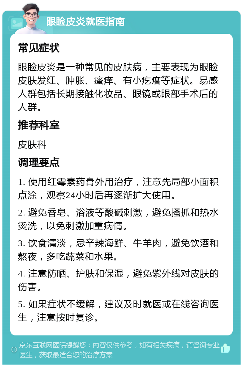 眼睑皮炎就医指南 常见症状 眼睑皮炎是一种常见的皮肤病，主要表现为眼睑皮肤发红、肿胀、瘙痒、有小疙瘩等症状。易感人群包括长期接触化妆品、眼镜或眼部手术后的人群。 推荐科室 皮肤科 调理要点 1. 使用红霉素药膏外用治疗，注意先局部小面积点涂，观察24小时后再逐渐扩大使用。 2. 避免香皂、浴液等酸碱刺激，避免搔抓和热水烫洗，以免刺激加重病情。 3. 饮食清淡，忌辛辣海鲜、牛羊肉，避免饮酒和熬夜，多吃蔬菜和水果。 4. 注意防晒、护肤和保湿，避免紫外线对皮肤的伤害。 5. 如果症状不缓解，建议及时就医或在线咨询医生，注意按时复诊。