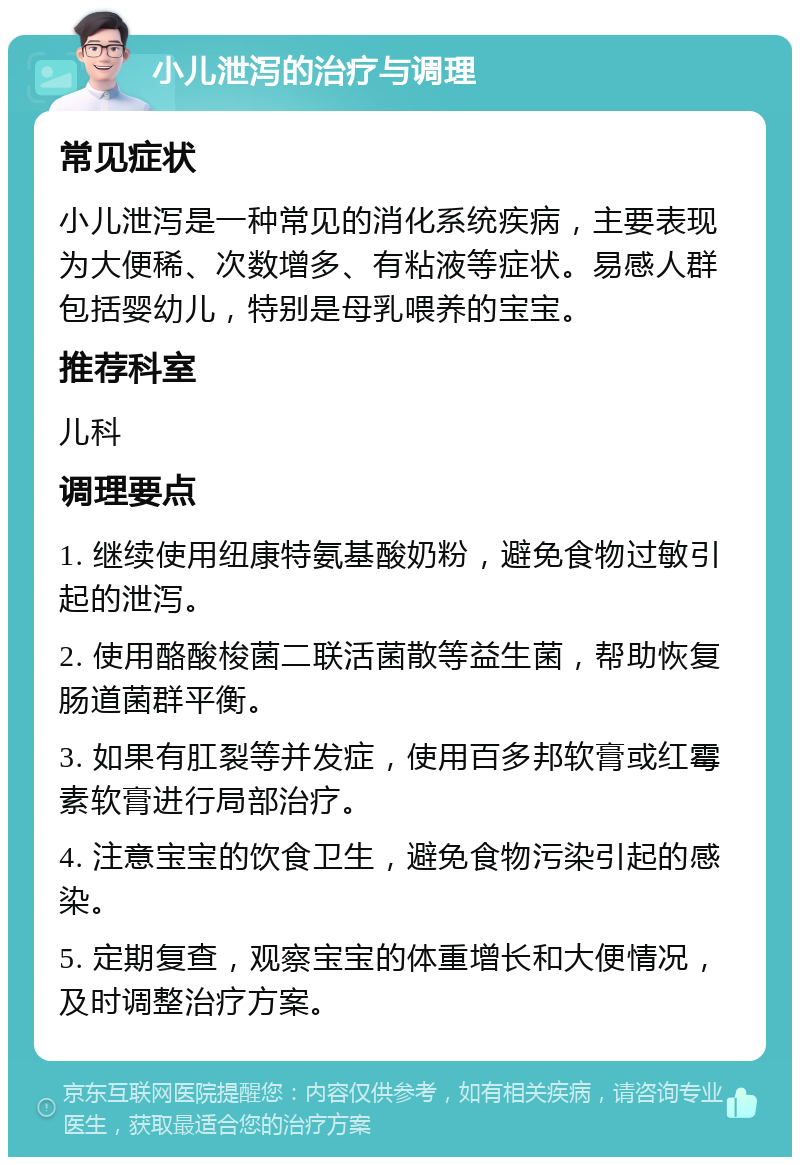 小儿泄泻的治疗与调理 常见症状 小儿泄泻是一种常见的消化系统疾病，主要表现为大便稀、次数增多、有粘液等症状。易感人群包括婴幼儿，特别是母乳喂养的宝宝。 推荐科室 儿科 调理要点 1. 继续使用纽康特氨基酸奶粉，避免食物过敏引起的泄泻。 2. 使用酪酸梭菌二联活菌散等益生菌，帮助恢复肠道菌群平衡。 3. 如果有肛裂等并发症，使用百多邦软膏或红霉素软膏进行局部治疗。 4. 注意宝宝的饮食卫生，避免食物污染引起的感染。 5. 定期复查，观察宝宝的体重增长和大便情况，及时调整治疗方案。