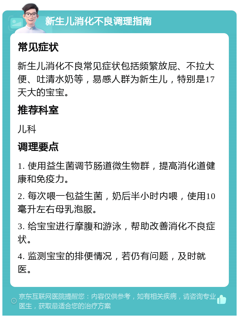 新生儿消化不良调理指南 常见症状 新生儿消化不良常见症状包括频繁放屁、不拉大便、吐清水奶等，易感人群为新生儿，特别是17天大的宝宝。 推荐科室 儿科 调理要点 1. 使用益生菌调节肠道微生物群，提高消化道健康和免疫力。 2. 每次喂一包益生菌，奶后半小时内喂，使用10毫升左右母乳泡服。 3. 给宝宝进行摩腹和游泳，帮助改善消化不良症状。 4. 监测宝宝的排便情况，若仍有问题，及时就医。