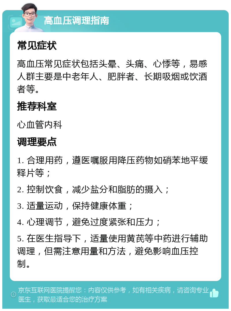 高血压调理指南 常见症状 高血压常见症状包括头晕、头痛、心悸等，易感人群主要是中老年人、肥胖者、长期吸烟或饮酒者等。 推荐科室 心血管内科 调理要点 1. 合理用药，遵医嘱服用降压药物如硝苯地平缓释片等； 2. 控制饮食，减少盐分和脂肪的摄入； 3. 适量运动，保持健康体重； 4. 心理调节，避免过度紧张和压力； 5. 在医生指导下，适量使用黄芪等中药进行辅助调理，但需注意用量和方法，避免影响血压控制。