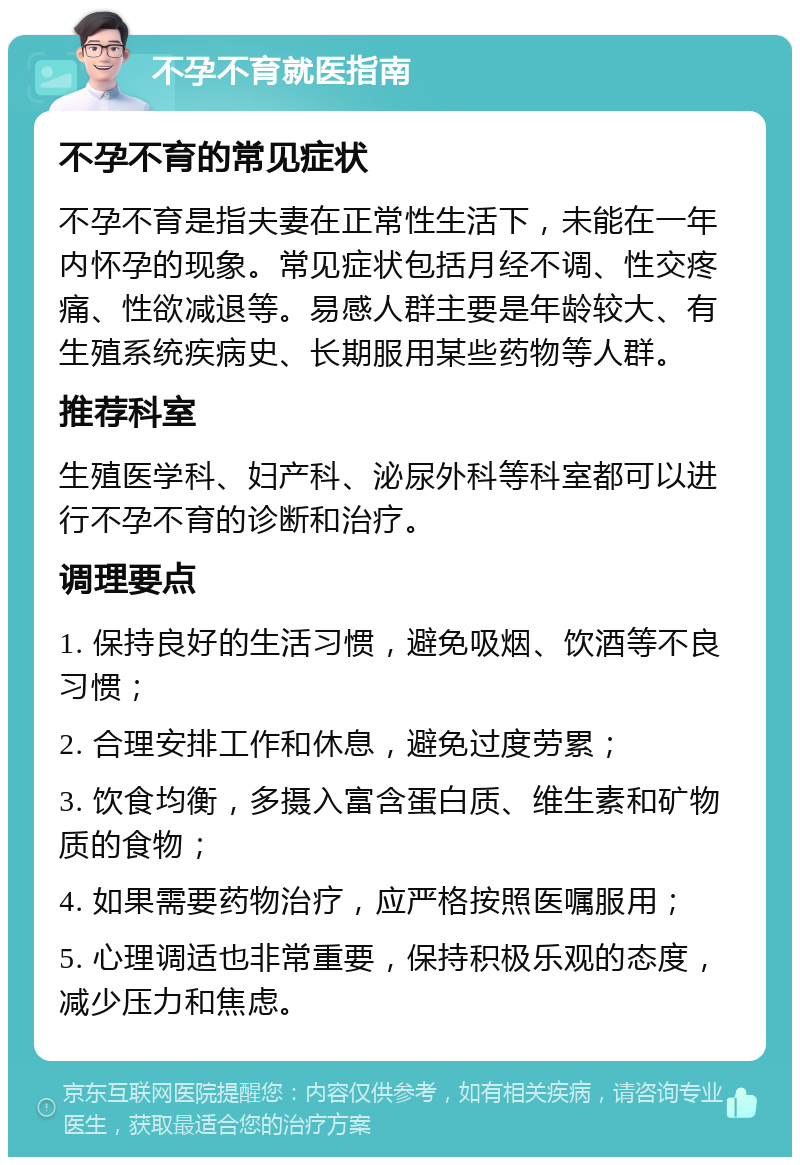 不孕不育就医指南 不孕不育的常见症状 不孕不育是指夫妻在正常性生活下，未能在一年内怀孕的现象。常见症状包括月经不调、性交疼痛、性欲减退等。易感人群主要是年龄较大、有生殖系统疾病史、长期服用某些药物等人群。 推荐科室 生殖医学科、妇产科、泌尿外科等科室都可以进行不孕不育的诊断和治疗。 调理要点 1. 保持良好的生活习惯，避免吸烟、饮酒等不良习惯； 2. 合理安排工作和休息，避免过度劳累； 3. 饮食均衡，多摄入富含蛋白质、维生素和矿物质的食物； 4. 如果需要药物治疗，应严格按照医嘱服用； 5. 心理调适也非常重要，保持积极乐观的态度，减少压力和焦虑。