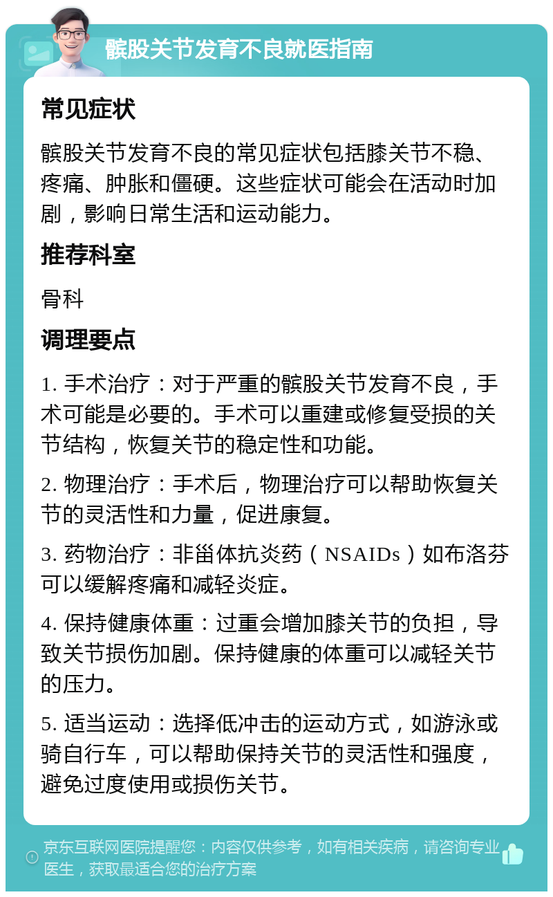 髌股关节发育不良就医指南 常见症状 髌股关节发育不良的常见症状包括膝关节不稳、疼痛、肿胀和僵硬。这些症状可能会在活动时加剧，影响日常生活和运动能力。 推荐科室 骨科 调理要点 1. 手术治疗：对于严重的髌股关节发育不良，手术可能是必要的。手术可以重建或修复受损的关节结构，恢复关节的稳定性和功能。 2. 物理治疗：手术后，物理治疗可以帮助恢复关节的灵活性和力量，促进康复。 3. 药物治疗：非甾体抗炎药（NSAIDs）如布洛芬可以缓解疼痛和减轻炎症。 4. 保持健康体重：过重会增加膝关节的负担，导致关节损伤加剧。保持健康的体重可以减轻关节的压力。 5. 适当运动：选择低冲击的运动方式，如游泳或骑自行车，可以帮助保持关节的灵活性和强度，避免过度使用或损伤关节。