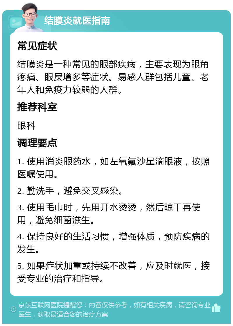 结膜炎就医指南 常见症状 结膜炎是一种常见的眼部疾病，主要表现为眼角疼痛、眼屎增多等症状。易感人群包括儿童、老年人和免疫力较弱的人群。 推荐科室 眼科 调理要点 1. 使用消炎眼药水，如左氧氟沙星滴眼液，按照医嘱使用。 2. 勤洗手，避免交叉感染。 3. 使用毛巾时，先用开水烫烫，然后晾干再使用，避免细菌滋生。 4. 保持良好的生活习惯，增强体质，预防疾病的发生。 5. 如果症状加重或持续不改善，应及时就医，接受专业的治疗和指导。