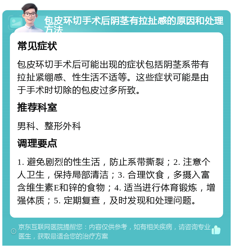 包皮环切手术后阴茎有拉扯感的原因和处理方法 常见症状 包皮环切手术后可能出现的症状包括阴茎系带有拉扯紧绷感、性生活不适等。这些症状可能是由于手术时切除的包皮过多所致。 推荐科室 男科、整形外科 调理要点 1. 避免剧烈的性生活，防止系带撕裂；2. 注意个人卫生，保持局部清洁；3. 合理饮食，多摄入富含维生素E和锌的食物；4. 适当进行体育锻炼，增强体质；5. 定期复查，及时发现和处理问题。