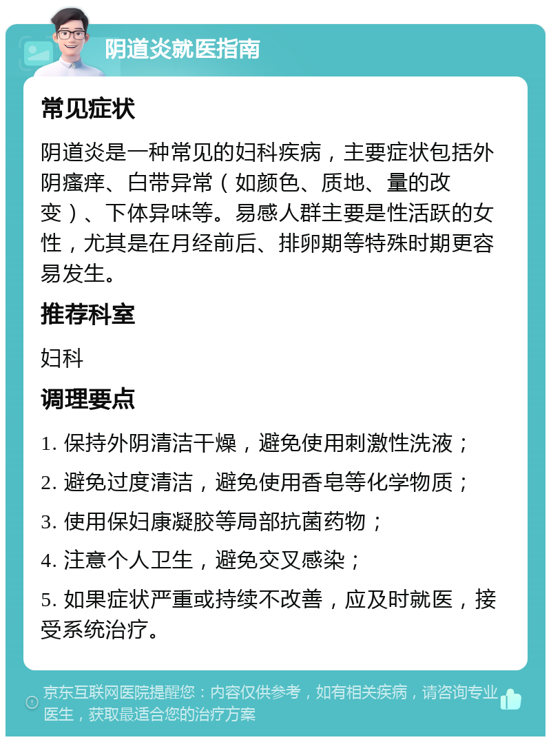 阴道炎就医指南 常见症状 阴道炎是一种常见的妇科疾病，主要症状包括外阴瘙痒、白带异常（如颜色、质地、量的改变）、下体异味等。易感人群主要是性活跃的女性，尤其是在月经前后、排卵期等特殊时期更容易发生。 推荐科室 妇科 调理要点 1. 保持外阴清洁干燥，避免使用刺激性洗液； 2. 避免过度清洁，避免使用香皂等化学物质； 3. 使用保妇康凝胶等局部抗菌药物； 4. 注意个人卫生，避免交叉感染； 5. 如果症状严重或持续不改善，应及时就医，接受系统治疗。