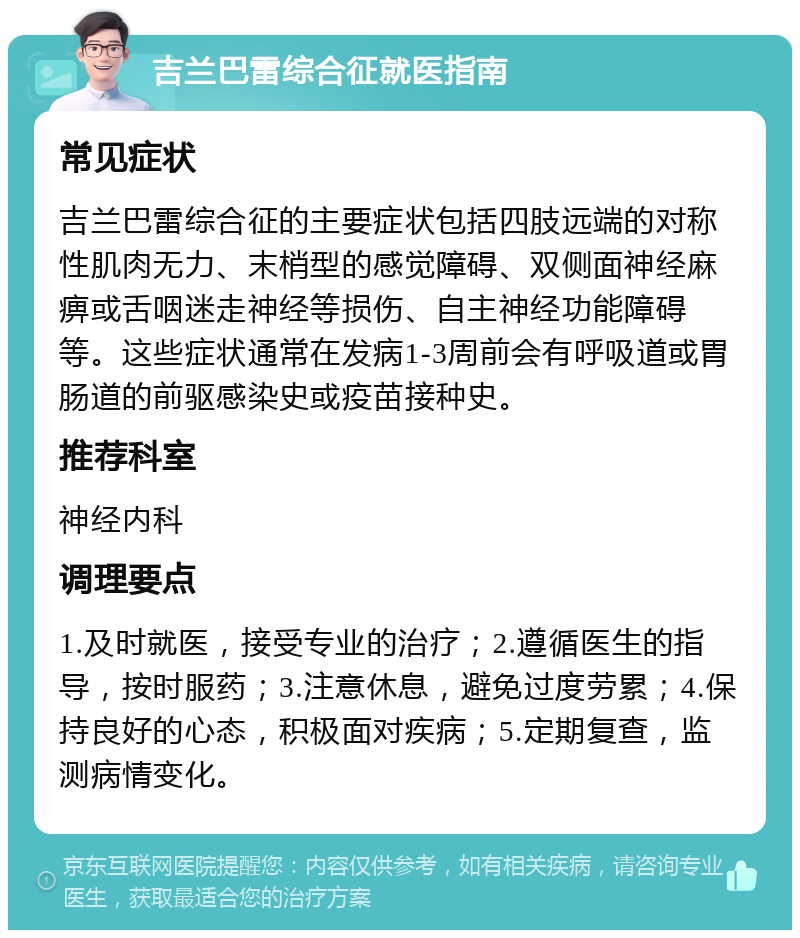 吉兰巴雷综合征就医指南 常见症状 吉兰巴雷综合征的主要症状包括四肢远端的对称性肌肉无力、末梢型的感觉障碍、双侧面神经麻痹或舌咽迷走神经等损伤、自主神经功能障碍等。这些症状通常在发病1-3周前会有呼吸道或胃肠道的前驱感染史或疫苗接种史。 推荐科室 神经内科 调理要点 1.及时就医，接受专业的治疗；2.遵循医生的指导，按时服药；3.注意休息，避免过度劳累；4.保持良好的心态，积极面对疾病；5.定期复查，监测病情变化。