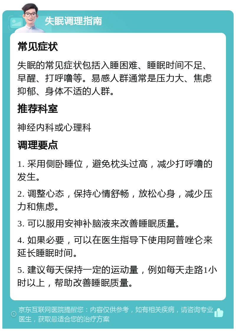 失眠调理指南 常见症状 失眠的常见症状包括入睡困难、睡眠时间不足、早醒、打呼噜等。易感人群通常是压力大、焦虑抑郁、身体不适的人群。 推荐科室 神经内科或心理科 调理要点 1. 采用侧卧睡位，避免枕头过高，减少打呼噜的发生。 2. 调整心态，保持心情舒畅，放松心身，减少压力和焦虑。 3. 可以服用安神补脑液来改善睡眠质量。 4. 如果必要，可以在医生指导下使用阿普唑仑来延长睡眠时间。 5. 建议每天保持一定的运动量，例如每天走路1小时以上，帮助改善睡眠质量。