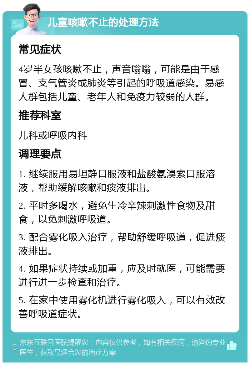 儿童咳嗽不止的处理方法 常见症状 4岁半女孩咳嗽不止，声音嗡嗡，可能是由于感冒、支气管炎或肺炎等引起的呼吸道感染。易感人群包括儿童、老年人和免疫力较弱的人群。 推荐科室 儿科或呼吸内科 调理要点 1. 继续服用易坦静口服液和盐酸氨溴索口服溶液，帮助缓解咳嗽和痰液排出。 2. 平时多喝水，避免生冷辛辣刺激性食物及甜食，以免刺激呼吸道。 3. 配合雾化吸入治疗，帮助舒缓呼吸道，促进痰液排出。 4. 如果症状持续或加重，应及时就医，可能需要进行进一步检查和治疗。 5. 在家中使用雾化机进行雾化吸入，可以有效改善呼吸道症状。