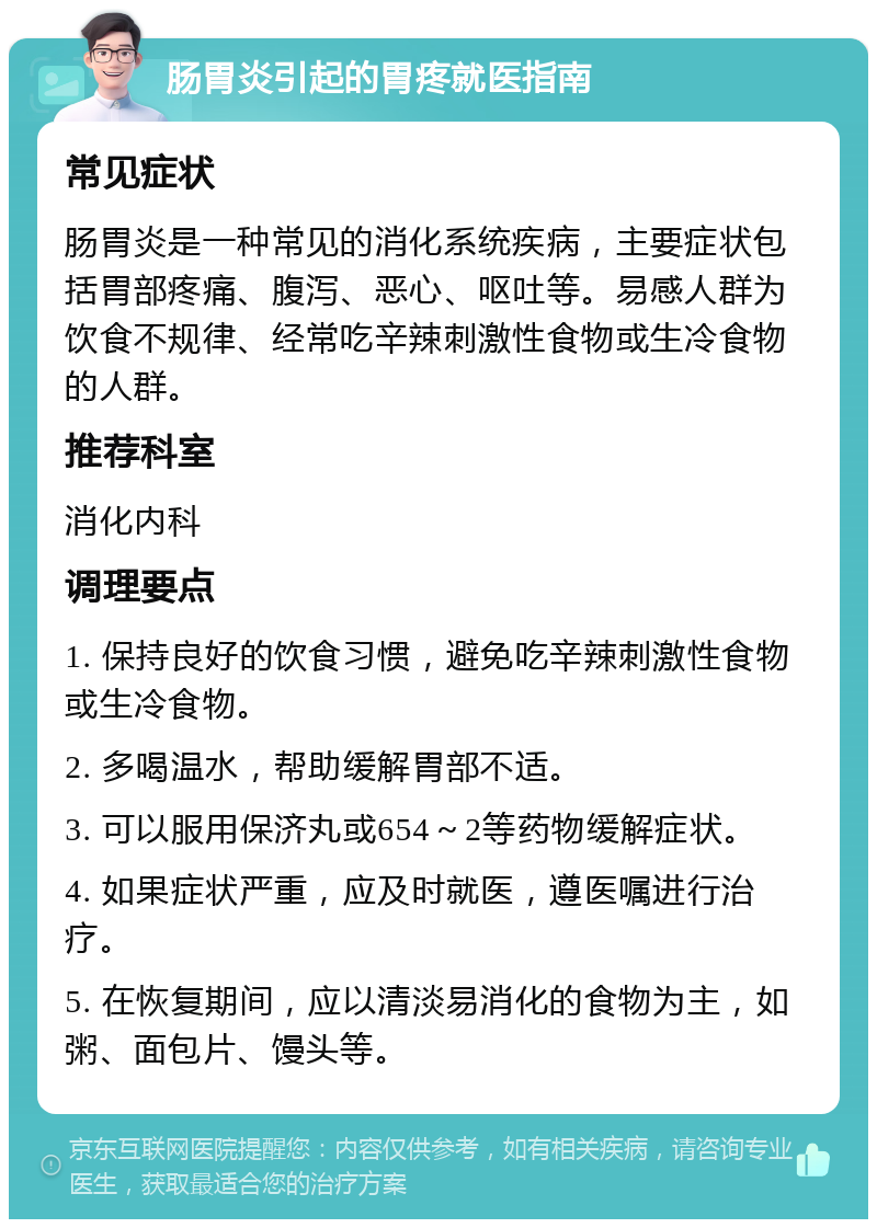 肠胃炎引起的胃疼就医指南 常见症状 肠胃炎是一种常见的消化系统疾病，主要症状包括胃部疼痛、腹泻、恶心、呕吐等。易感人群为饮食不规律、经常吃辛辣刺激性食物或生冷食物的人群。 推荐科室 消化内科 调理要点 1. 保持良好的饮食习惯，避免吃辛辣刺激性食物或生冷食物。 2. 多喝温水，帮助缓解胃部不适。 3. 可以服用保济丸或654～2等药物缓解症状。 4. 如果症状严重，应及时就医，遵医嘱进行治疗。 5. 在恢复期间，应以清淡易消化的食物为主，如粥、面包片、馒头等。