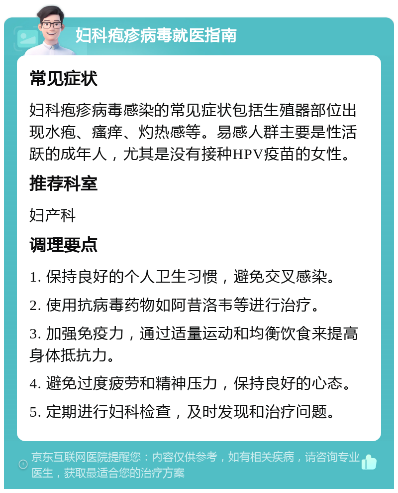 妇科疱疹病毒就医指南 常见症状 妇科疱疹病毒感染的常见症状包括生殖器部位出现水疱、瘙痒、灼热感等。易感人群主要是性活跃的成年人，尤其是没有接种HPV疫苗的女性。 推荐科室 妇产科 调理要点 1. 保持良好的个人卫生习惯，避免交叉感染。 2. 使用抗病毒药物如阿昔洛韦等进行治疗。 3. 加强免疫力，通过适量运动和均衡饮食来提高身体抵抗力。 4. 避免过度疲劳和精神压力，保持良好的心态。 5. 定期进行妇科检查，及时发现和治疗问题。