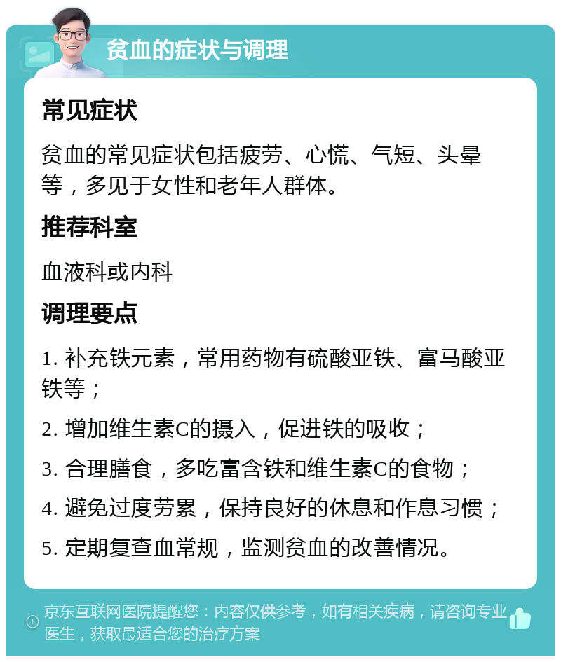 贫血的症状与调理 常见症状 贫血的常见症状包括疲劳、心慌、气短、头晕等，多见于女性和老年人群体。 推荐科室 血液科或内科 调理要点 1. 补充铁元素，常用药物有硫酸亚铁、富马酸亚铁等； 2. 增加维生素C的摄入，促进铁的吸收； 3. 合理膳食，多吃富含铁和维生素C的食物； 4. 避免过度劳累，保持良好的休息和作息习惯； 5. 定期复查血常规，监测贫血的改善情况。