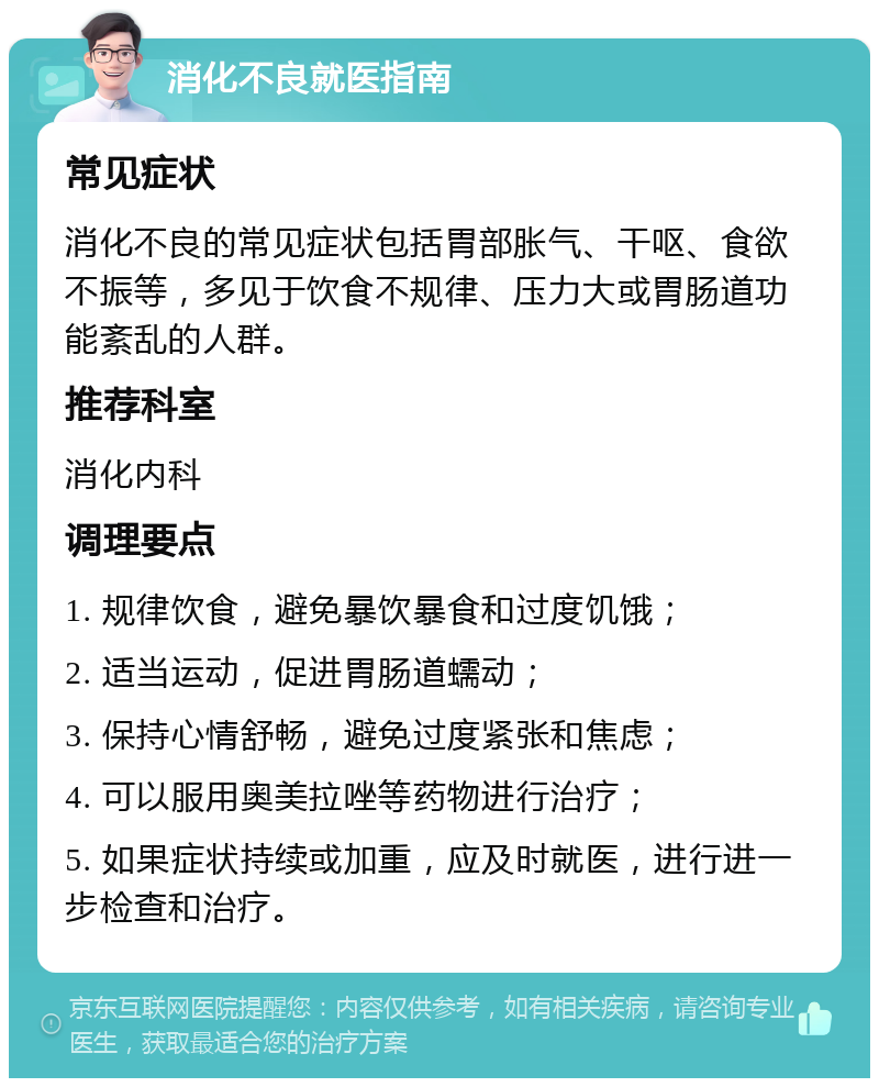 消化不良就医指南 常见症状 消化不良的常见症状包括胃部胀气、干呕、食欲不振等，多见于饮食不规律、压力大或胃肠道功能紊乱的人群。 推荐科室 消化内科 调理要点 1. 规律饮食，避免暴饮暴食和过度饥饿； 2. 适当运动，促进胃肠道蠕动； 3. 保持心情舒畅，避免过度紧张和焦虑； 4. 可以服用奥美拉唑等药物进行治疗； 5. 如果症状持续或加重，应及时就医，进行进一步检查和治疗。