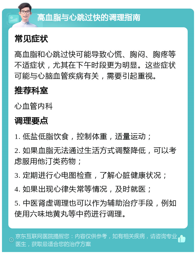 高血脂与心跳过快的调理指南 常见症状 高血脂和心跳过快可能导致心慌、胸闷、胸疼等不适症状，尤其在下午时段更为明显。这些症状可能与心脑血管疾病有关，需要引起重视。 推荐科室 心血管内科 调理要点 1. 低盐低脂饮食，控制体重，适量运动； 2. 如果血脂无法通过生活方式调整降低，可以考虑服用他汀类药物； 3. 定期进行心电图检查，了解心脏健康状况； 4. 如果出现心律失常等情况，及时就医； 5. 中医肾虚调理也可以作为辅助治疗手段，例如使用六味地黄丸等中药进行调理。