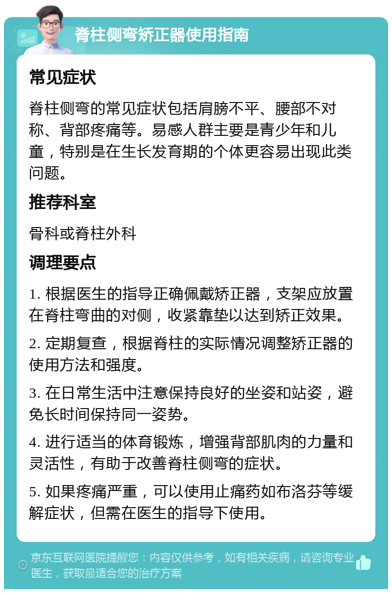 脊柱侧弯矫正器使用指南 常见症状 脊柱侧弯的常见症状包括肩膀不平、腰部不对称、背部疼痛等。易感人群主要是青少年和儿童，特别是在生长发育期的个体更容易出现此类问题。 推荐科室 骨科或脊柱外科 调理要点 1. 根据医生的指导正确佩戴矫正器，支架应放置在脊柱弯曲的对侧，收紧靠垫以达到矫正效果。 2. 定期复查，根据脊柱的实际情况调整矫正器的使用方法和强度。 3. 在日常生活中注意保持良好的坐姿和站姿，避免长时间保持同一姿势。 4. 进行适当的体育锻炼，增强背部肌肉的力量和灵活性，有助于改善脊柱侧弯的症状。 5. 如果疼痛严重，可以使用止痛药如布洛芬等缓解症状，但需在医生的指导下使用。