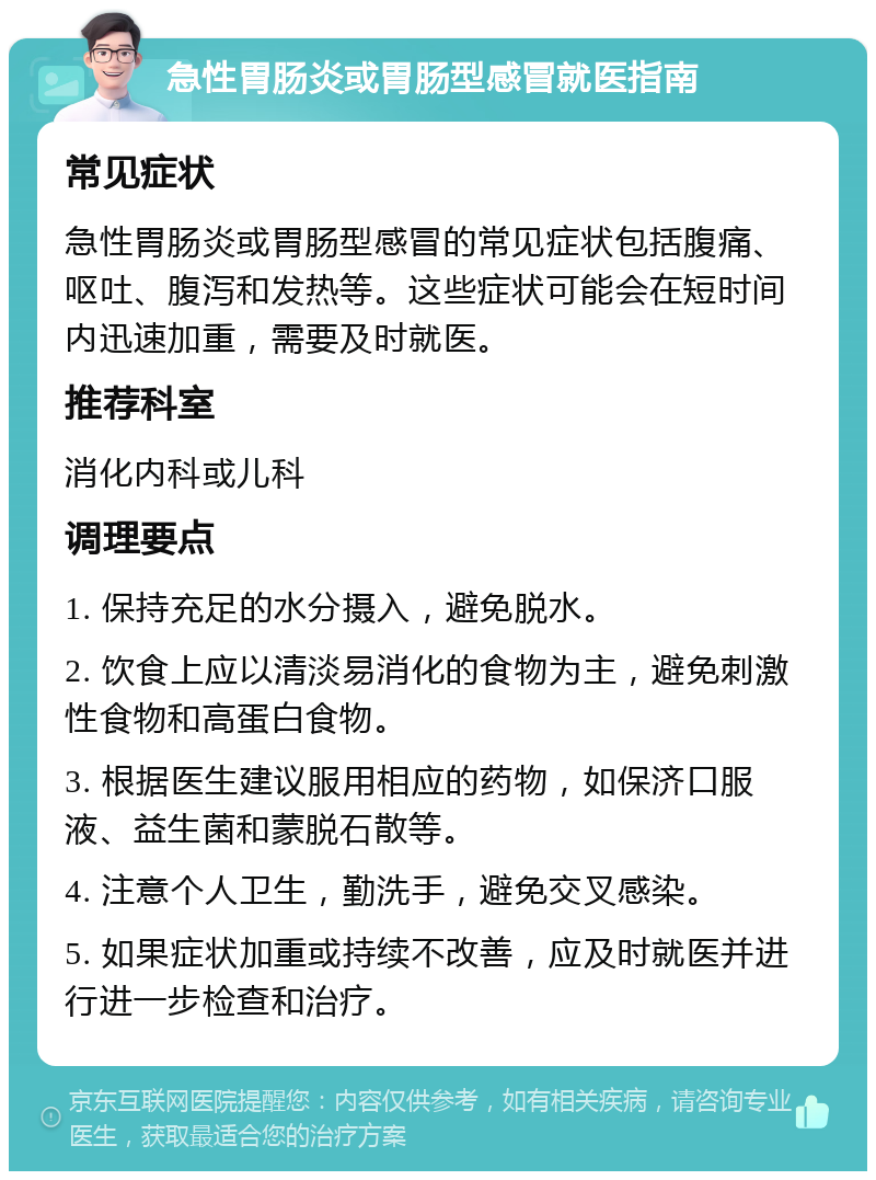 急性胃肠炎或胃肠型感冒就医指南 常见症状 急性胃肠炎或胃肠型感冒的常见症状包括腹痛、呕吐、腹泻和发热等。这些症状可能会在短时间内迅速加重，需要及时就医。 推荐科室 消化内科或儿科 调理要点 1. 保持充足的水分摄入，避免脱水。 2. 饮食上应以清淡易消化的食物为主，避免刺激性食物和高蛋白食物。 3. 根据医生建议服用相应的药物，如保济口服液、益生菌和蒙脱石散等。 4. 注意个人卫生，勤洗手，避免交叉感染。 5. 如果症状加重或持续不改善，应及时就医并进行进一步检查和治疗。