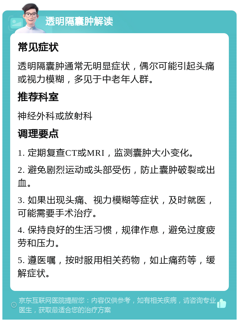 透明隔囊肿解读 常见症状 透明隔囊肿通常无明显症状，偶尔可能引起头痛或视力模糊，多见于中老年人群。 推荐科室 神经外科或放射科 调理要点 1. 定期复查CT或MRI，监测囊肿大小变化。 2. 避免剧烈运动或头部受伤，防止囊肿破裂或出血。 3. 如果出现头痛、视力模糊等症状，及时就医，可能需要手术治疗。 4. 保持良好的生活习惯，规律作息，避免过度疲劳和压力。 5. 遵医嘱，按时服用相关药物，如止痛药等，缓解症状。