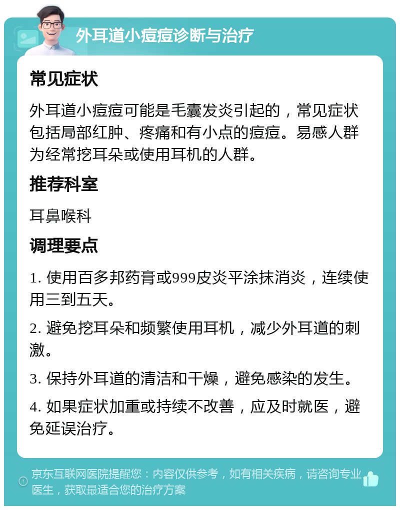 外耳道小痘痘诊断与治疗 常见症状 外耳道小痘痘可能是毛囊发炎引起的，常见症状包括局部红肿、疼痛和有小点的痘痘。易感人群为经常挖耳朵或使用耳机的人群。 推荐科室 耳鼻喉科 调理要点 1. 使用百多邦药膏或999皮炎平涂抹消炎，连续使用三到五天。 2. 避免挖耳朵和频繁使用耳机，减少外耳道的刺激。 3. 保持外耳道的清洁和干燥，避免感染的发生。 4. 如果症状加重或持续不改善，应及时就医，避免延误治疗。