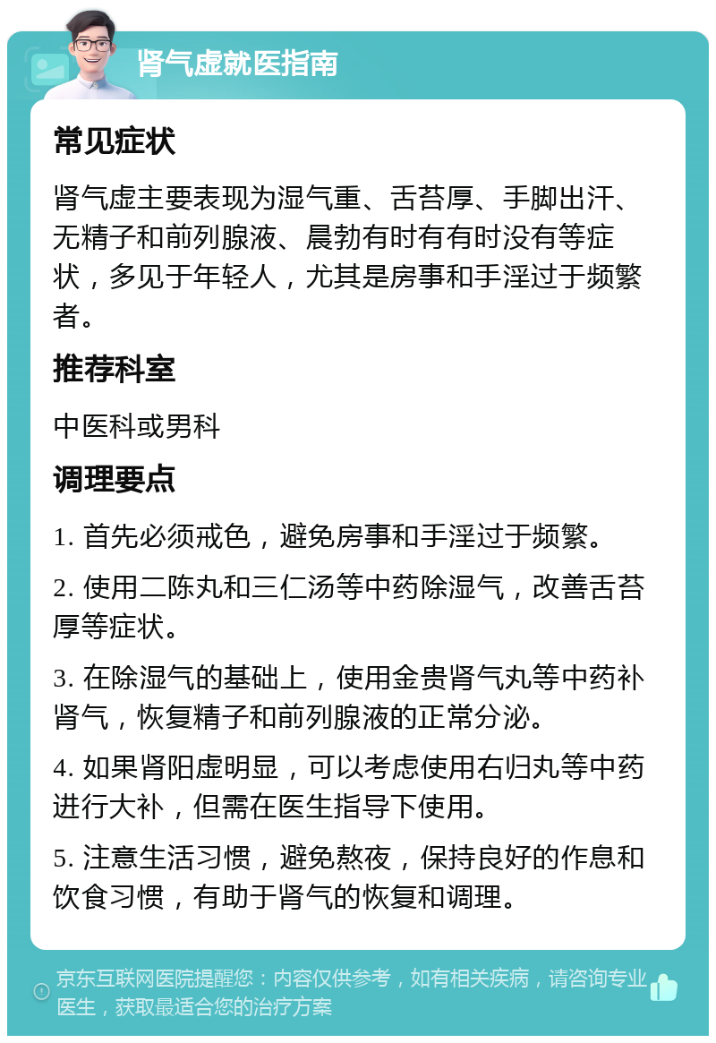 肾气虚就医指南 常见症状 肾气虚主要表现为湿气重、舌苔厚、手脚出汗、无精子和前列腺液、晨勃有时有有时没有等症状，多见于年轻人，尤其是房事和手淫过于频繁者。 推荐科室 中医科或男科 调理要点 1. 首先必须戒色，避免房事和手淫过于频繁。 2. 使用二陈丸和三仁汤等中药除湿气，改善舌苔厚等症状。 3. 在除湿气的基础上，使用金贵肾气丸等中药补肾气，恢复精子和前列腺液的正常分泌。 4. 如果肾阳虚明显，可以考虑使用右归丸等中药进行大补，但需在医生指导下使用。 5. 注意生活习惯，避免熬夜，保持良好的作息和饮食习惯，有助于肾气的恢复和调理。