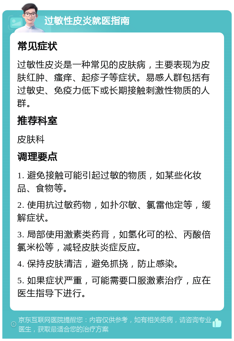 过敏性皮炎就医指南 常见症状 过敏性皮炎是一种常见的皮肤病，主要表现为皮肤红肿、瘙痒、起疹子等症状。易感人群包括有过敏史、免疫力低下或长期接触刺激性物质的人群。 推荐科室 皮肤科 调理要点 1. 避免接触可能引起过敏的物质，如某些化妆品、食物等。 2. 使用抗过敏药物，如扑尔敏、氯雷他定等，缓解症状。 3. 局部使用激素类药膏，如氢化可的松、丙酸倍氯米松等，减轻皮肤炎症反应。 4. 保持皮肤清洁，避免抓挠，防止感染。 5. 如果症状严重，可能需要口服激素治疗，应在医生指导下进行。