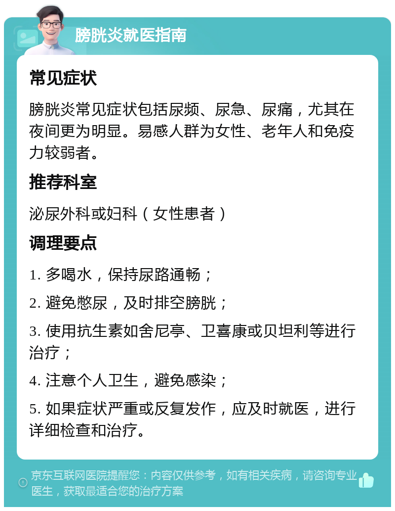 膀胱炎就医指南 常见症状 膀胱炎常见症状包括尿频、尿急、尿痛，尤其在夜间更为明显。易感人群为女性、老年人和免疫力较弱者。 推荐科室 泌尿外科或妇科（女性患者） 调理要点 1. 多喝水，保持尿路通畅； 2. 避免憋尿，及时排空膀胱； 3. 使用抗生素如舍尼亭、卫喜康或贝坦利等进行治疗； 4. 注意个人卫生，避免感染； 5. 如果症状严重或反复发作，应及时就医，进行详细检查和治疗。