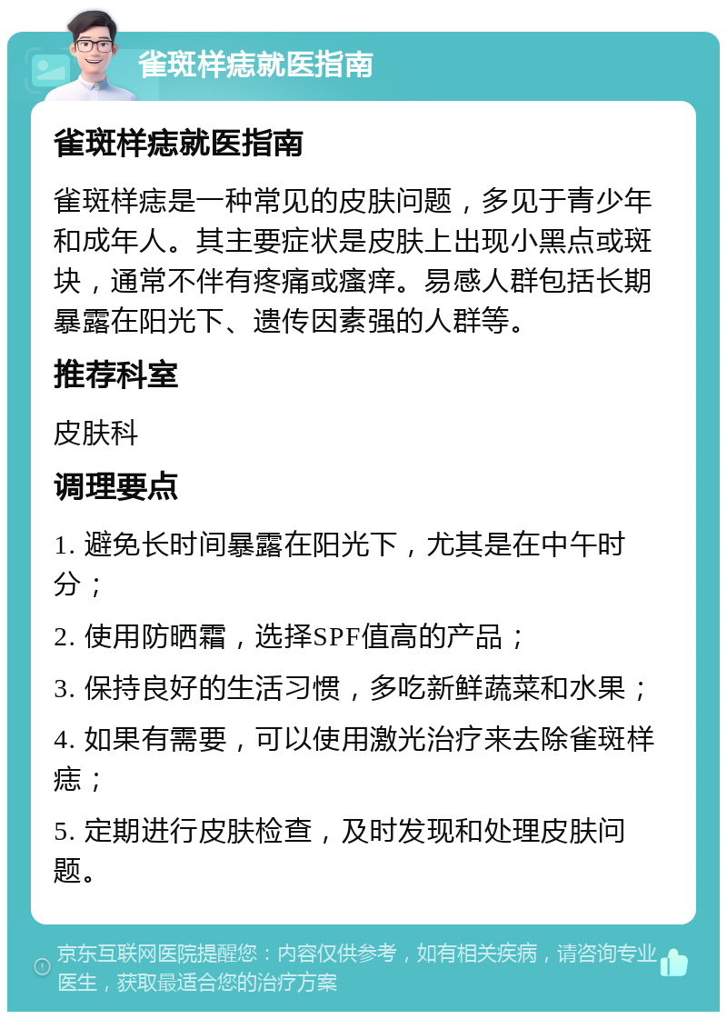 雀斑样痣就医指南 雀斑样痣就医指南 雀斑样痣是一种常见的皮肤问题，多见于青少年和成年人。其主要症状是皮肤上出现小黑点或斑块，通常不伴有疼痛或瘙痒。易感人群包括长期暴露在阳光下、遗传因素强的人群等。 推荐科室 皮肤科 调理要点 1. 避免长时间暴露在阳光下，尤其是在中午时分； 2. 使用防晒霜，选择SPF值高的产品； 3. 保持良好的生活习惯，多吃新鲜蔬菜和水果； 4. 如果有需要，可以使用激光治疗来去除雀斑样痣； 5. 定期进行皮肤检查，及时发现和处理皮肤问题。