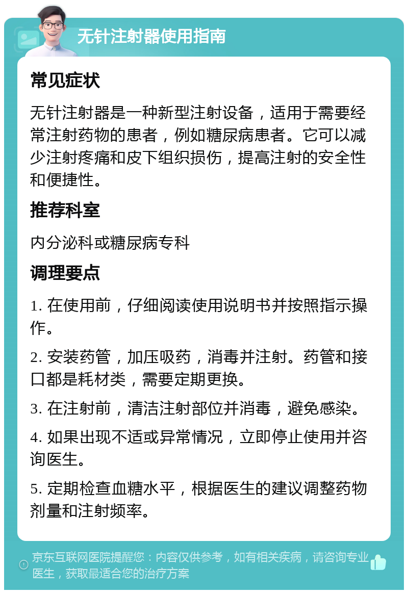 无针注射器使用指南 常见症状 无针注射器是一种新型注射设备，适用于需要经常注射药物的患者，例如糖尿病患者。它可以减少注射疼痛和皮下组织损伤，提高注射的安全性和便捷性。 推荐科室 内分泌科或糖尿病专科 调理要点 1. 在使用前，仔细阅读使用说明书并按照指示操作。 2. 安装药管，加压吸药，消毒并注射。药管和接口都是耗材类，需要定期更换。 3. 在注射前，清洁注射部位并消毒，避免感染。 4. 如果出现不适或异常情况，立即停止使用并咨询医生。 5. 定期检查血糖水平，根据医生的建议调整药物剂量和注射频率。