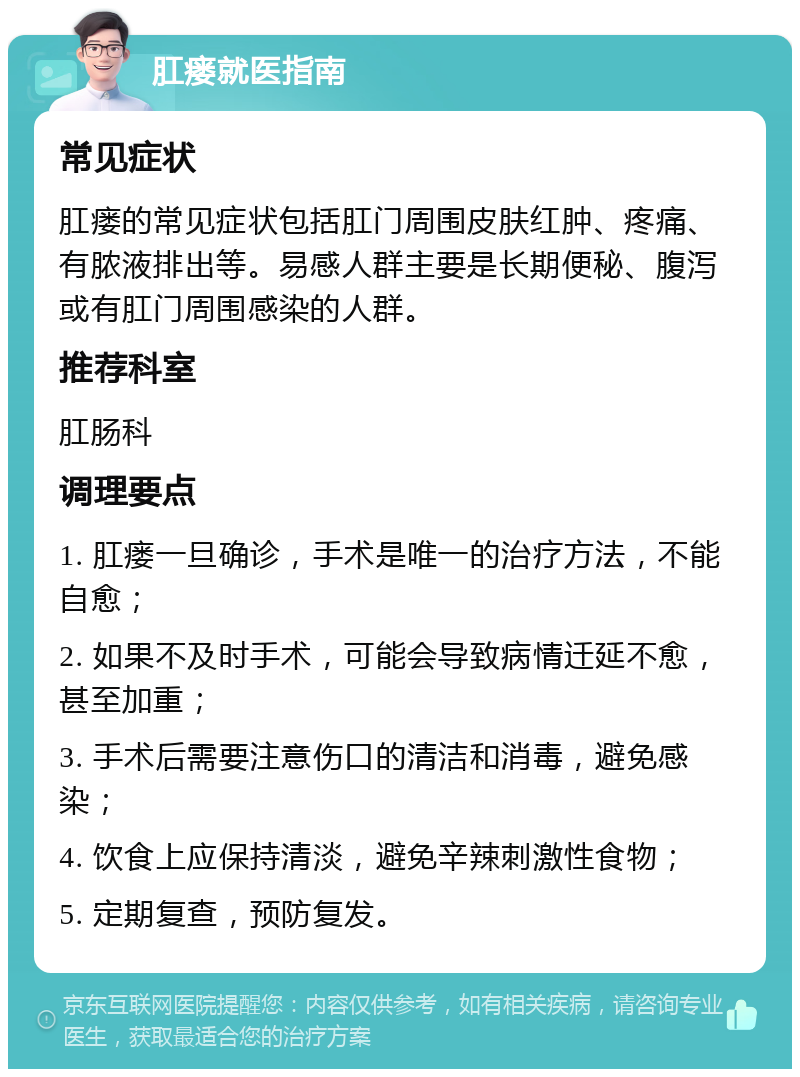 肛瘘就医指南 常见症状 肛瘘的常见症状包括肛门周围皮肤红肿、疼痛、有脓液排出等。易感人群主要是长期便秘、腹泻或有肛门周围感染的人群。 推荐科室 肛肠科 调理要点 1. 肛瘘一旦确诊，手术是唯一的治疗方法，不能自愈； 2. 如果不及时手术，可能会导致病情迁延不愈，甚至加重； 3. 手术后需要注意伤口的清洁和消毒，避免感染； 4. 饮食上应保持清淡，避免辛辣刺激性食物； 5. 定期复查，预防复发。