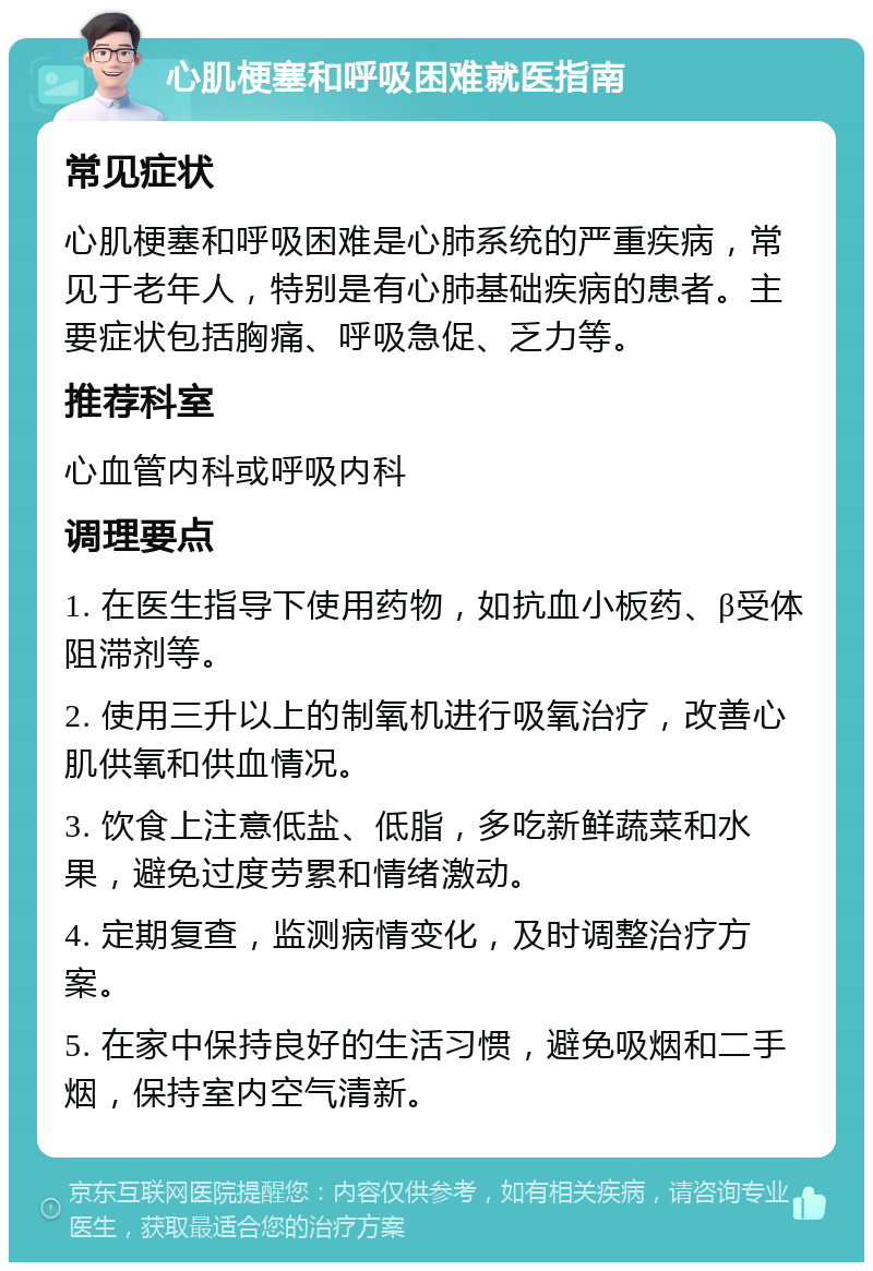 心肌梗塞和呼吸困难就医指南 常见症状 心肌梗塞和呼吸困难是心肺系统的严重疾病，常见于老年人，特别是有心肺基础疾病的患者。主要症状包括胸痛、呼吸急促、乏力等。 推荐科室 心血管内科或呼吸内科 调理要点 1. 在医生指导下使用药物，如抗血小板药、β受体阻滞剂等。 2. 使用三升以上的制氧机进行吸氧治疗，改善心肌供氧和供血情况。 3. 饮食上注意低盐、低脂，多吃新鲜蔬菜和水果，避免过度劳累和情绪激动。 4. 定期复查，监测病情变化，及时调整治疗方案。 5. 在家中保持良好的生活习惯，避免吸烟和二手烟，保持室内空气清新。