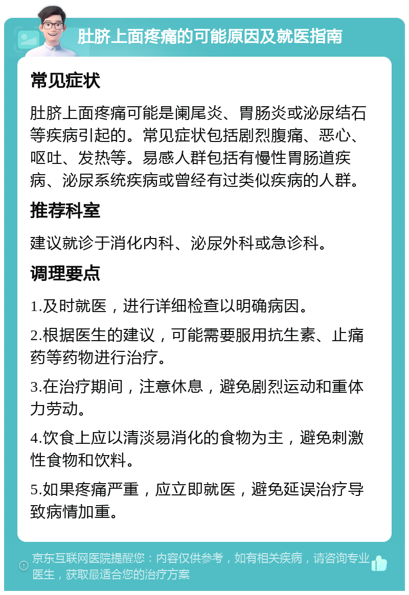 肚脐上面疼痛的可能原因及就医指南 常见症状 肚脐上面疼痛可能是阑尾炎、胃肠炎或泌尿结石等疾病引起的。常见症状包括剧烈腹痛、恶心、呕吐、发热等。易感人群包括有慢性胃肠道疾病、泌尿系统疾病或曾经有过类似疾病的人群。 推荐科室 建议就诊于消化内科、泌尿外科或急诊科。 调理要点 1.及时就医，进行详细检查以明确病因。 2.根据医生的建议，可能需要服用抗生素、止痛药等药物进行治疗。 3.在治疗期间，注意休息，避免剧烈运动和重体力劳动。 4.饮食上应以清淡易消化的食物为主，避免刺激性食物和饮料。 5.如果疼痛严重，应立即就医，避免延误治疗导致病情加重。