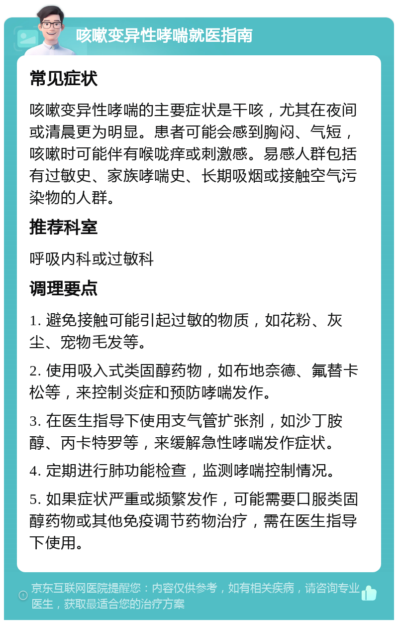 咳嗽变异性哮喘就医指南 常见症状 咳嗽变异性哮喘的主要症状是干咳，尤其在夜间或清晨更为明显。患者可能会感到胸闷、气短，咳嗽时可能伴有喉咙痒或刺激感。易感人群包括有过敏史、家族哮喘史、长期吸烟或接触空气污染物的人群。 推荐科室 呼吸内科或过敏科 调理要点 1. 避免接触可能引起过敏的物质，如花粉、灰尘、宠物毛发等。 2. 使用吸入式类固醇药物，如布地奈德、氟替卡松等，来控制炎症和预防哮喘发作。 3. 在医生指导下使用支气管扩张剂，如沙丁胺醇、丙卡特罗等，来缓解急性哮喘发作症状。 4. 定期进行肺功能检查，监测哮喘控制情况。 5. 如果症状严重或频繁发作，可能需要口服类固醇药物或其他免疫调节药物治疗，需在医生指导下使用。