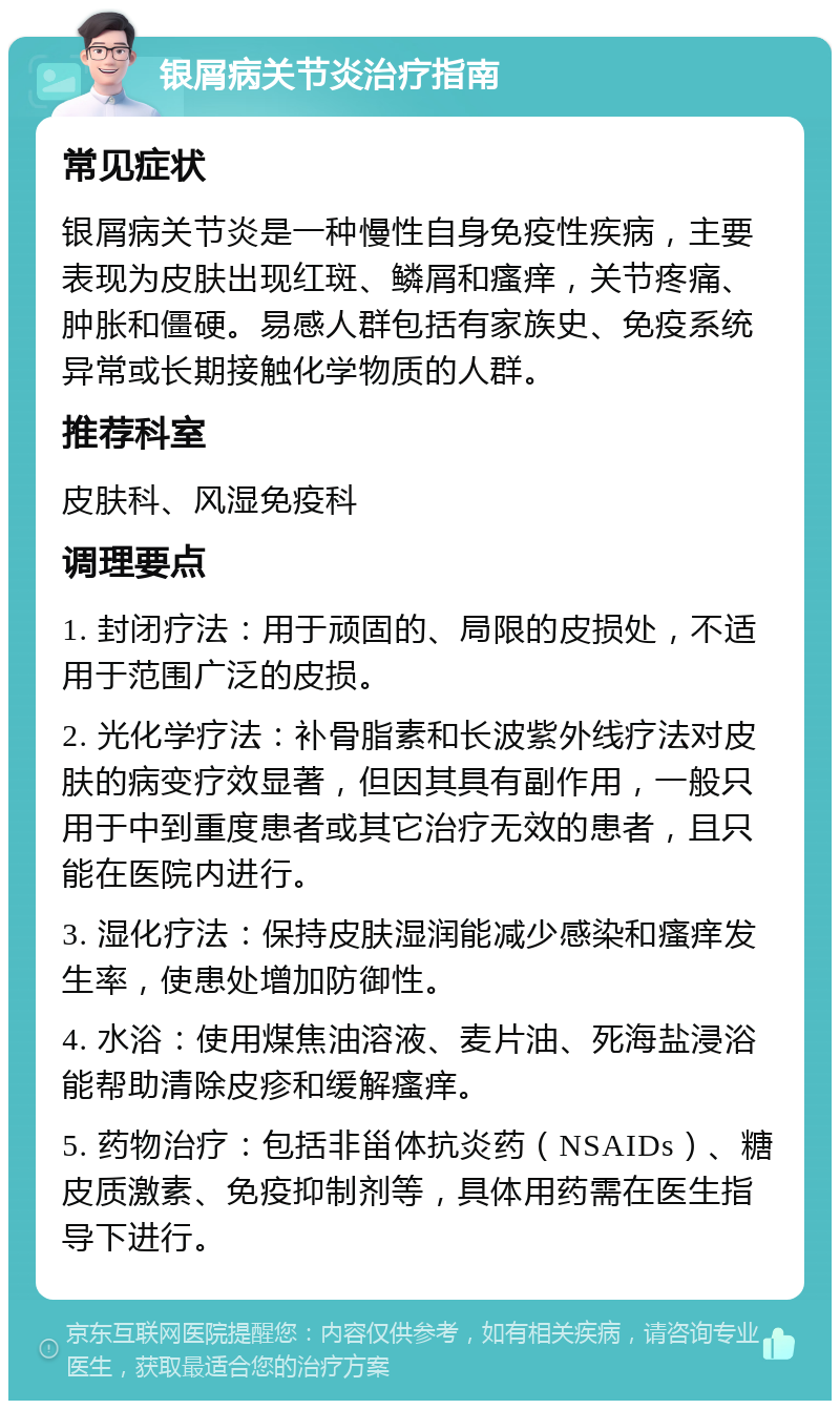 银屑病关节炎治疗指南 常见症状 银屑病关节炎是一种慢性自身免疫性疾病，主要表现为皮肤出现红斑、鳞屑和瘙痒，关节疼痛、肿胀和僵硬。易感人群包括有家族史、免疫系统异常或长期接触化学物质的人群。 推荐科室 皮肤科、风湿免疫科 调理要点 1. 封闭疗法：用于顽固的、局限的皮损处，不适用于范围广泛的皮损。 2. 光化学疗法：补骨脂素和长波紫外线疗法对皮肤的病变疗效显著，但因其具有副作用，一般只用于中到重度患者或其它治疗无效的患者，且只能在医院内进行。 3. 湿化疗法：保持皮肤湿润能减少感染和瘙痒发生率，使患处增加防御性。 4. 水浴：使用煤焦油溶液、麦片油、死海盐浸浴能帮助清除皮疹和缓解瘙痒。 5. 药物治疗：包括非甾体抗炎药（NSAIDs）、糖皮质激素、免疫抑制剂等，具体用药需在医生指导下进行。