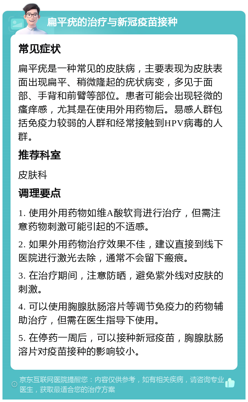 扁平疣的治疗与新冠疫苗接种 常见症状 扁平疣是一种常见的皮肤病，主要表现为皮肤表面出现扁平、稍微隆起的疣状病变，多见于面部、手背和前臂等部位。患者可能会出现轻微的瘙痒感，尤其是在使用外用药物后。易感人群包括免疫力较弱的人群和经常接触到HPV病毒的人群。 推荐科室 皮肤科 调理要点 1. 使用外用药物如维A酸软膏进行治疗，但需注意药物刺激可能引起的不适感。 2. 如果外用药物治疗效果不佳，建议直接到线下医院进行激光去除，通常不会留下瘢痕。 3. 在治疗期间，注意防晒，避免紫外线对皮肤的刺激。 4. 可以使用胸腺肽肠溶片等调节免疫力的药物辅助治疗，但需在医生指导下使用。 5. 在停药一周后，可以接种新冠疫苗，胸腺肽肠溶片对疫苗接种的影响较小。