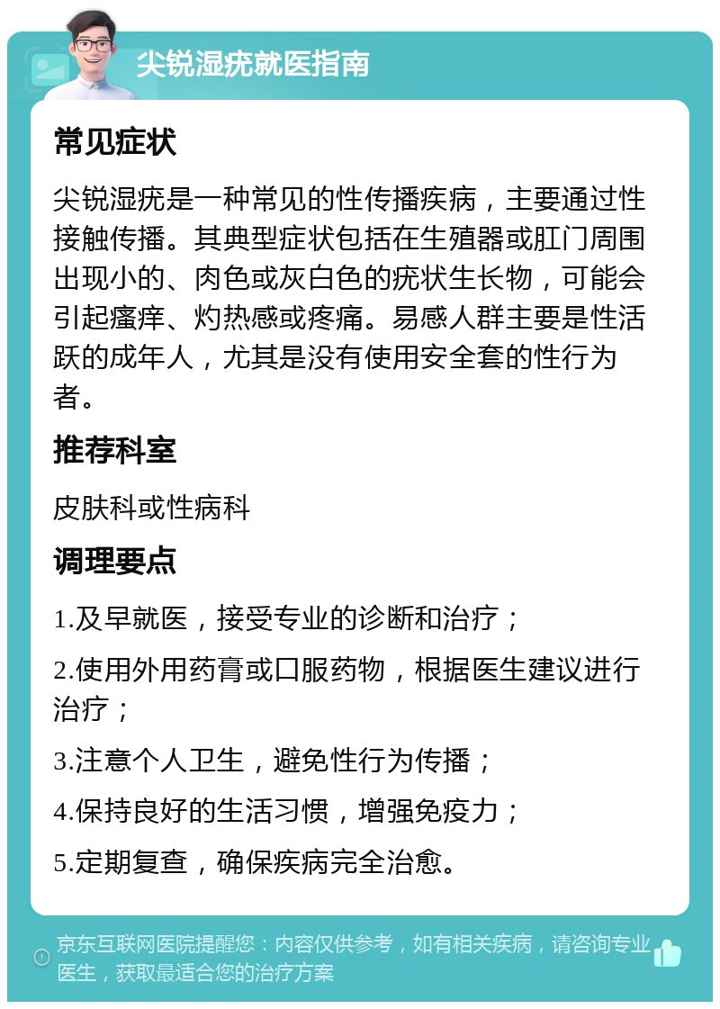 尖锐湿疣就医指南 常见症状 尖锐湿疣是一种常见的性传播疾病，主要通过性接触传播。其典型症状包括在生殖器或肛门周围出现小的、肉色或灰白色的疣状生长物，可能会引起瘙痒、灼热感或疼痛。易感人群主要是性活跃的成年人，尤其是没有使用安全套的性行为者。 推荐科室 皮肤科或性病科 调理要点 1.及早就医，接受专业的诊断和治疗； 2.使用外用药膏或口服药物，根据医生建议进行治疗； 3.注意个人卫生，避免性行为传播； 4.保持良好的生活习惯，增强免疫力； 5.定期复查，确保疾病完全治愈。