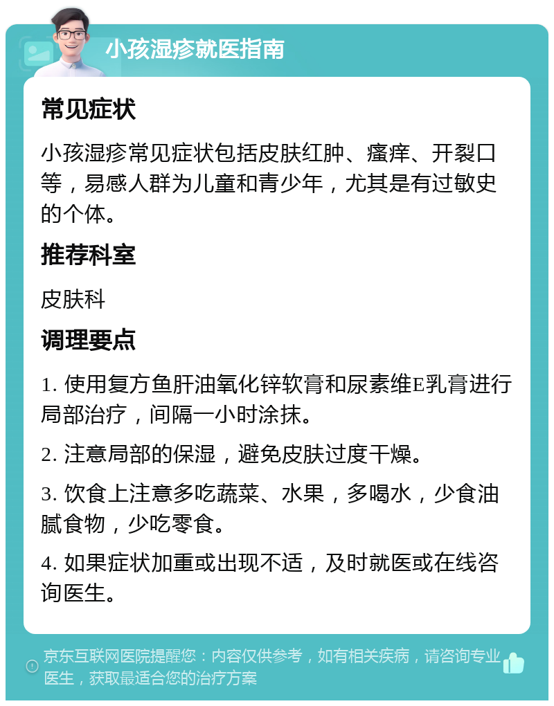 小孩湿疹就医指南 常见症状 小孩湿疹常见症状包括皮肤红肿、瘙痒、开裂口等，易感人群为儿童和青少年，尤其是有过敏史的个体。 推荐科室 皮肤科 调理要点 1. 使用复方鱼肝油氧化锌软膏和尿素维E乳膏进行局部治疗，间隔一小时涂抹。 2. 注意局部的保湿，避免皮肤过度干燥。 3. 饮食上注意多吃蔬菜、水果，多喝水，少食油腻食物，少吃零食。 4. 如果症状加重或出现不适，及时就医或在线咨询医生。