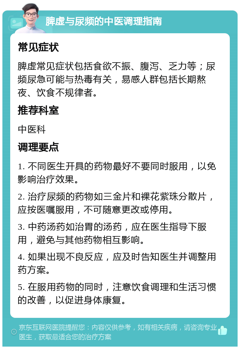 脾虚与尿频的中医调理指南 常见症状 脾虚常见症状包括食欲不振、腹泻、乏力等；尿频尿急可能与热毒有关，易感人群包括长期熬夜、饮食不规律者。 推荐科室 中医科 调理要点 1. 不同医生开具的药物最好不要同时服用，以免影响治疗效果。 2. 治疗尿频的药物如三金片和裸花紫珠分散片，应按医嘱服用，不可随意更改或停用。 3. 中药汤药如治胃的汤药，应在医生指导下服用，避免与其他药物相互影响。 4. 如果出现不良反应，应及时告知医生并调整用药方案。 5. 在服用药物的同时，注意饮食调理和生活习惯的改善，以促进身体康复。