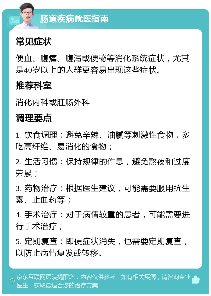 肠道疾病就医指南 常见症状 便血、腹痛、腹泻或便秘等消化系统症状，尤其是40岁以上的人群更容易出现这些症状。 推荐科室 消化内科或肛肠外科 调理要点 1. 饮食调理：避免辛辣、油腻等刺激性食物，多吃高纤维、易消化的食物； 2. 生活习惯：保持规律的作息，避免熬夜和过度劳累； 3. 药物治疗：根据医生建议，可能需要服用抗生素、止血药等； 4. 手术治疗：对于病情较重的患者，可能需要进行手术治疗； 5. 定期复查：即使症状消失，也需要定期复查，以防止病情复发或转移。